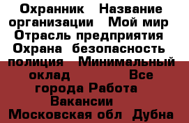 Охранник › Название организации ­ Мой мир › Отрасль предприятия ­ Охрана, безопасность, полиция › Минимальный оклад ­ 40 000 - Все города Работа » Вакансии   . Московская обл.,Дубна г.